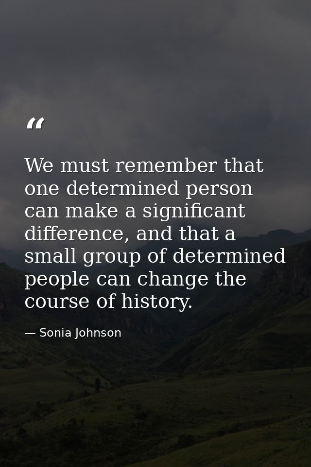 We must remember that one determined person can make a significant difference, and that a small group of determined peop — Sonia Johnson