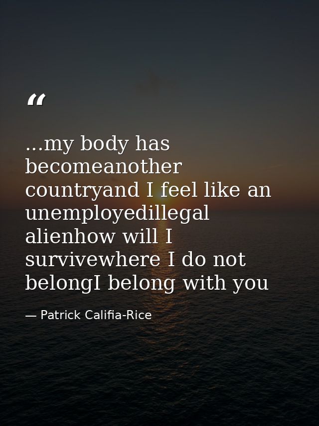 ...my body has becomeanother countryand I feel like an unemployedillegal alienhow will I survivewhere I do not belongI b — Patrick Califia-Rice