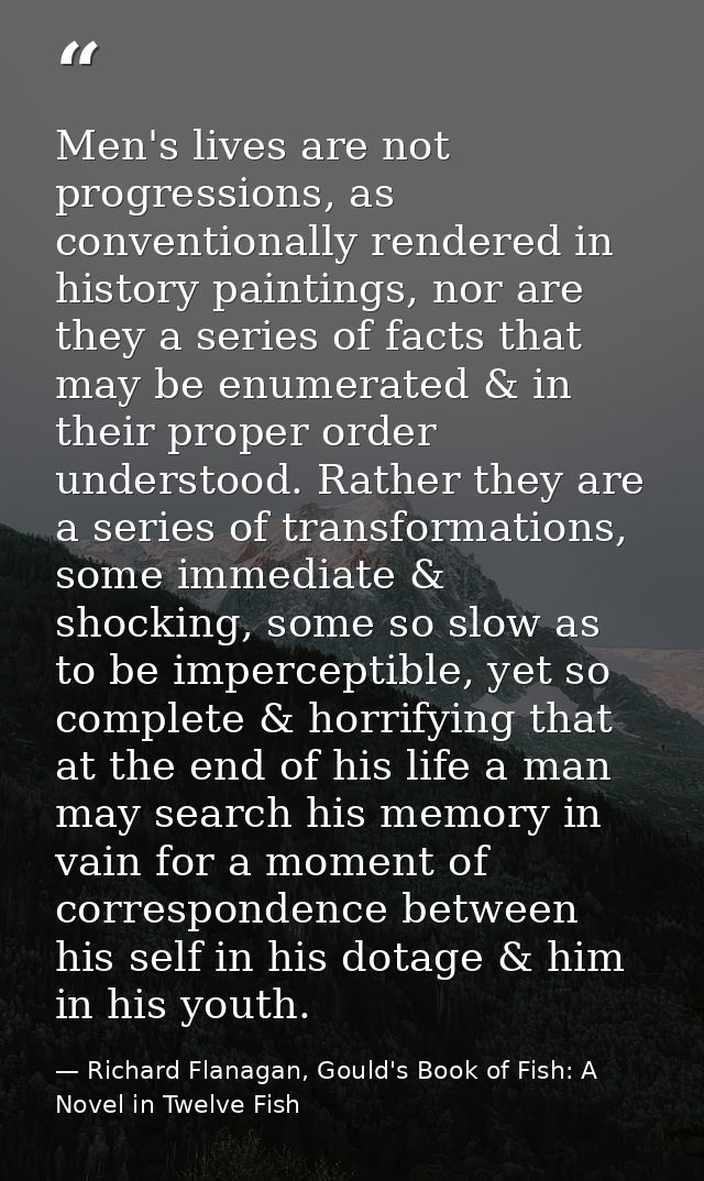 Men's lives are not progressions, as conventionally rendered in history paintings, nor are they a series of facts that m — Richard Flanagan, Gould's Book of Fish: A Novel in Twelve Fish
