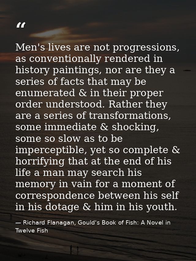 Men's lives are not progressions, as conventionally rendered in history paintings, nor are they a series of facts that m — Richard Flanagan, Gould's Book of Fish: A Novel in Twelve Fish