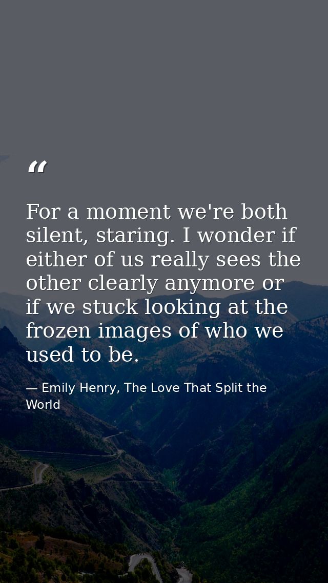 For a moment we're both silent, staring. I wonder if either of us really sees the other clearly anymore or if we stuck l — Emily Henry, The Love That Split the World