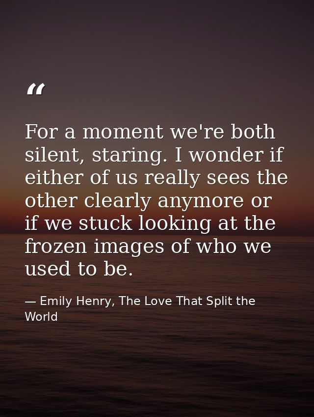 For a moment we're both silent, staring. I wonder if either of us really sees the other clearly anymore or if we stuck l — Emily Henry, The Love That Split the World