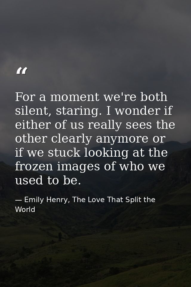 For a moment we're both silent, staring. I wonder if either of us really sees the other clearly anymore or if we stuck l — Emily Henry, The Love That Split the World