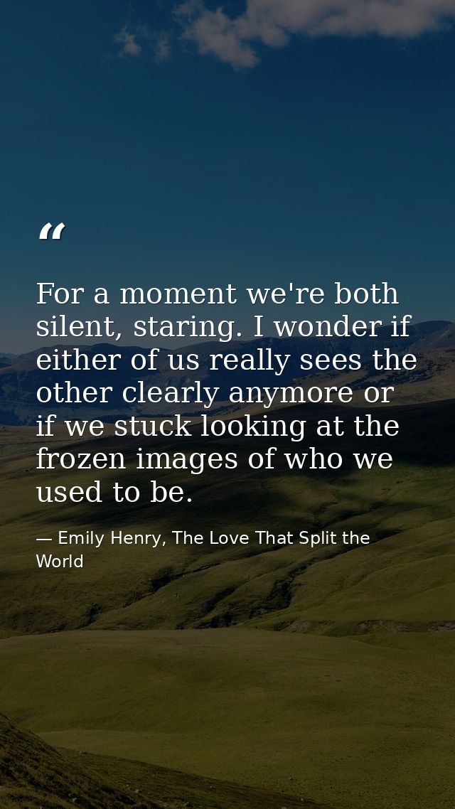For a moment we're both silent, staring. I wonder if either of us really sees the other clearly anymore or if we stuck l — Emily Henry, The Love That Split the World