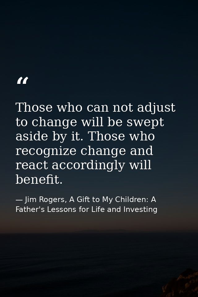 Those who can not adjust to change will be swept aside by it. Those who recognize change and react accordingly will bene — Jim Rogers, A Gift to My Children: A Father's Lessons for Life and Investing