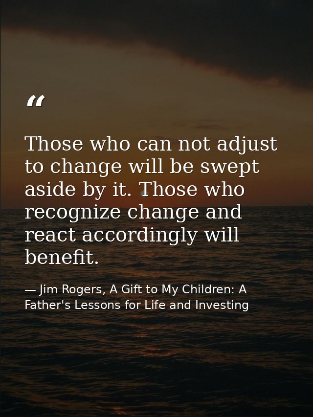 Those who can not adjust to change will be swept aside by it. Those who recognize change and react accordingly will bene — Jim Rogers, A Gift to My Children: A Father's Lessons for Life and Investing