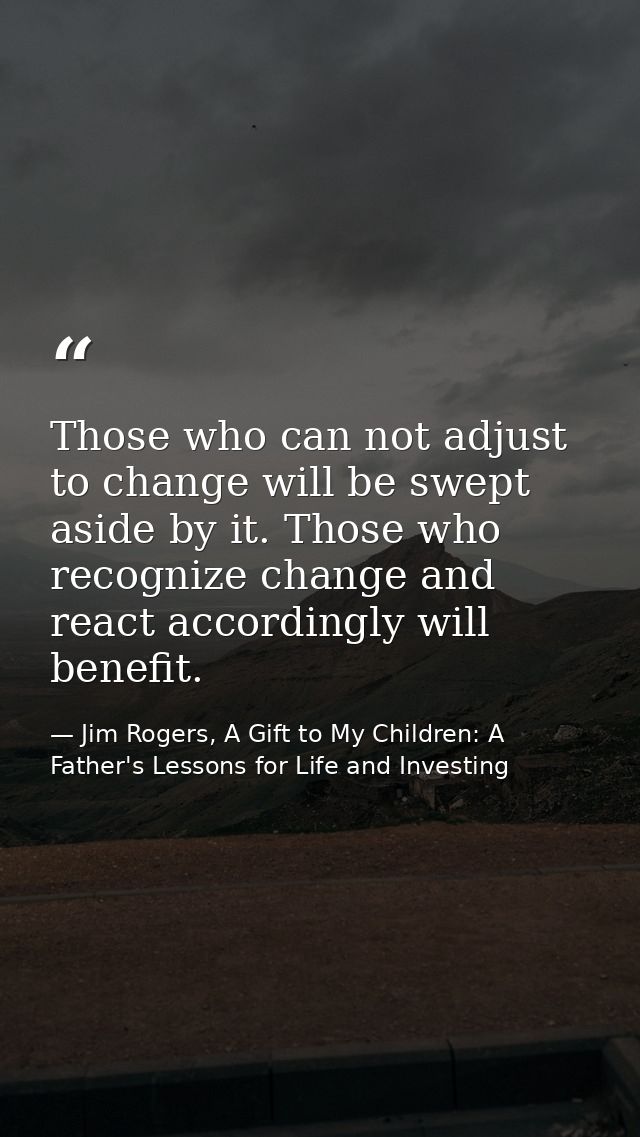 Those who can not adjust to change will be swept aside by it. Those who recognize change and react accordingly will bene — Jim Rogers, A Gift to My Children: A Father's Lessons for Life and Investing
