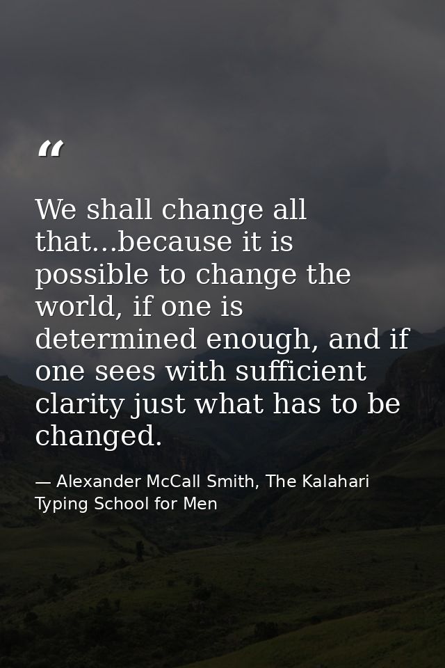 We shall change all that...because it is possible to change the world, if one is determined enough, and if one sees with — Alexander McCall Smith, The Kalahari Typing School for Men