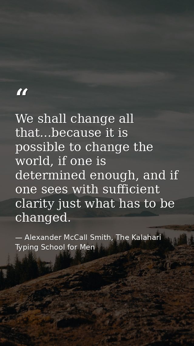 We shall change all that...because it is possible to change the world, if one is determined enough, and if one sees with — Alexander McCall Smith, The Kalahari Typing School for Men