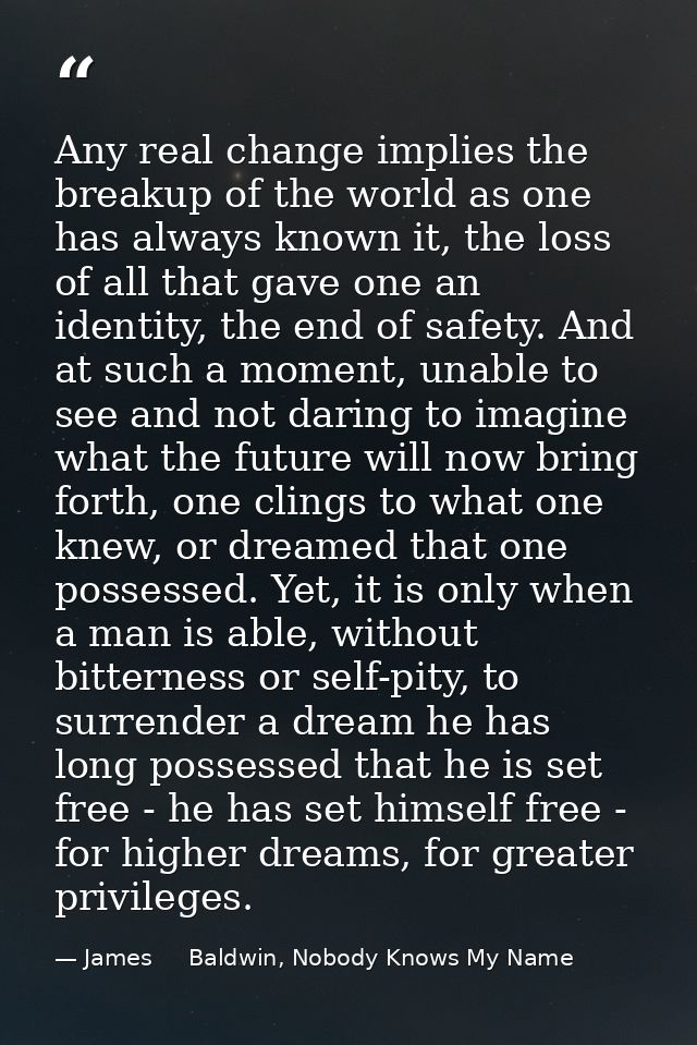 Any real change implies the breakup of the world as one has always known it, the loss of all that gave one an identity,  — James     Baldwin, Nobody Knows My Name
