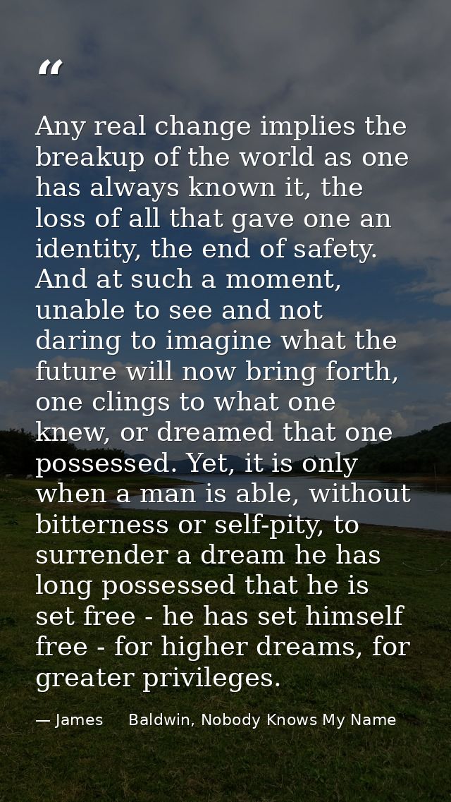 Any real change implies the breakup of the world as one has always known it, the loss of all that gave one an identity,  — James     Baldwin, Nobody Knows My Name