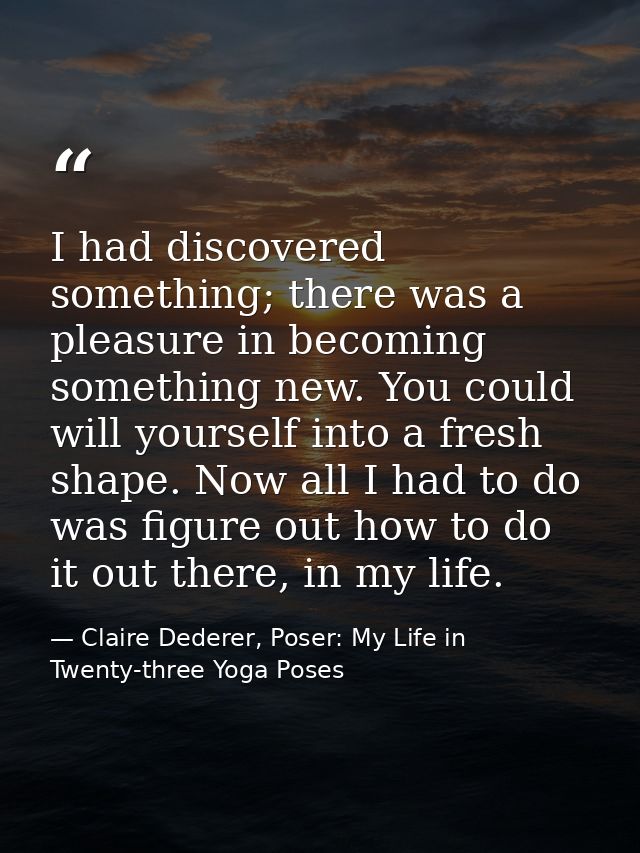 I had discovered something; there was a pleasure in becoming something new. You could will yourself into a fresh shape.  — Claire Dederer, Poser: My Life in Twenty-three Yoga Poses