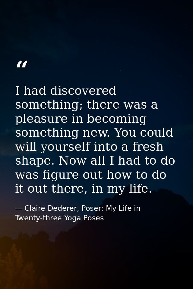 I had discovered something; there was a pleasure in becoming something new. You could will yourself into a fresh shape.  — Claire Dederer, Poser: My Life in Twenty-three Yoga Poses