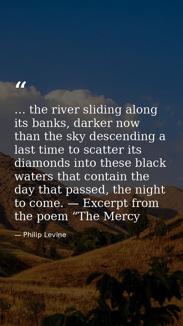 … the river sliding along its banks, darker now than the sky descending a last time to scatter its diamonds into these b — Philip Levine