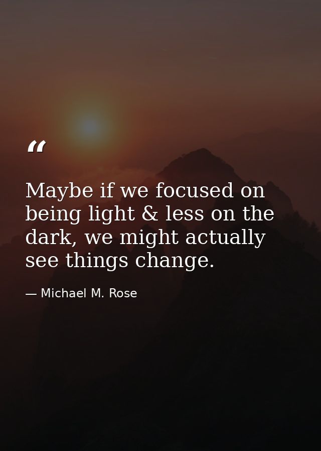 Maybe if we focused on being light & less on the dark, we might actually see things change. — Michael M. Rose