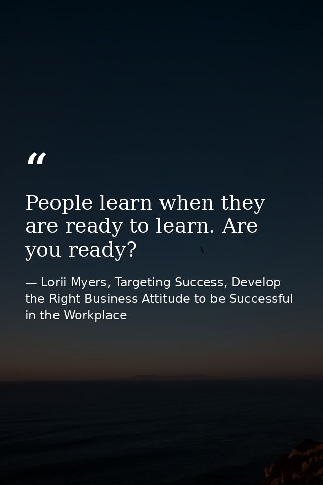People learn when they are ready to learn. Are you ready? — Lorii Myers, Targeting Success, Develop the Right Business Attitude to be Successful in the Workplace