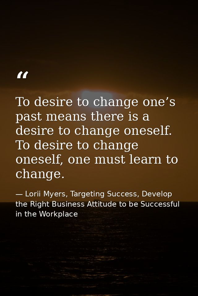 To desire to change one’s past means there is a desire to change oneself. To desire to change oneself, one must learn to — Lorii Myers, Targeting Success, Develop the Right Business Attitude to be Successful in the Workplace