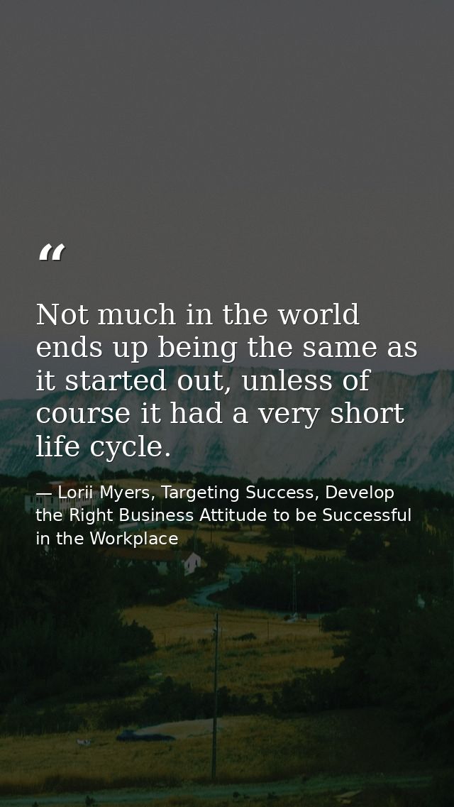 Not much in the world ends up being the same as it started out, unless of course it had a very short life cycle. — Lorii Myers, Targeting Success, Develop the Right Business Attitude to be Successful in the Workplace