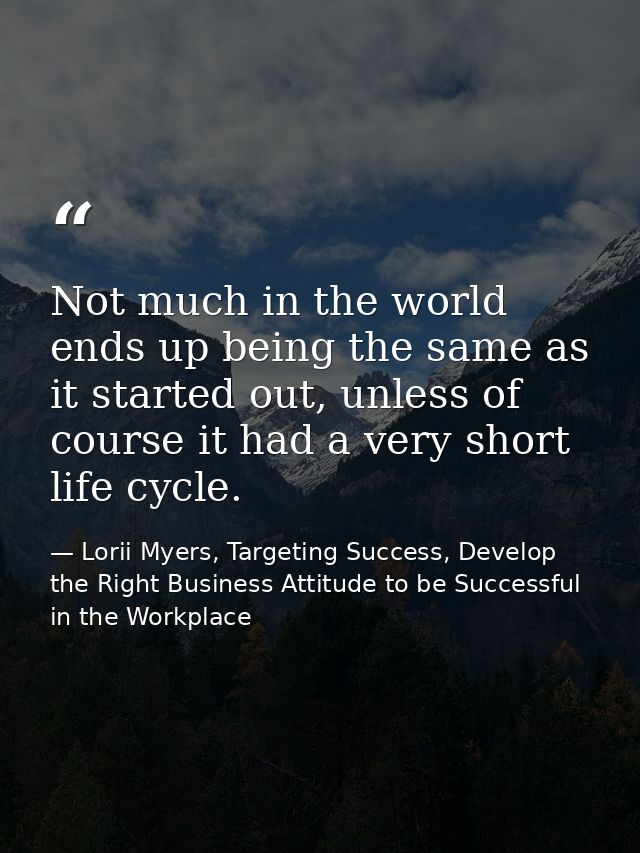 Not much in the world ends up being the same as it started out, unless of course it had a very short life cycle. — Lorii Myers, Targeting Success, Develop the Right Business Attitude to be Successful in the Workplace