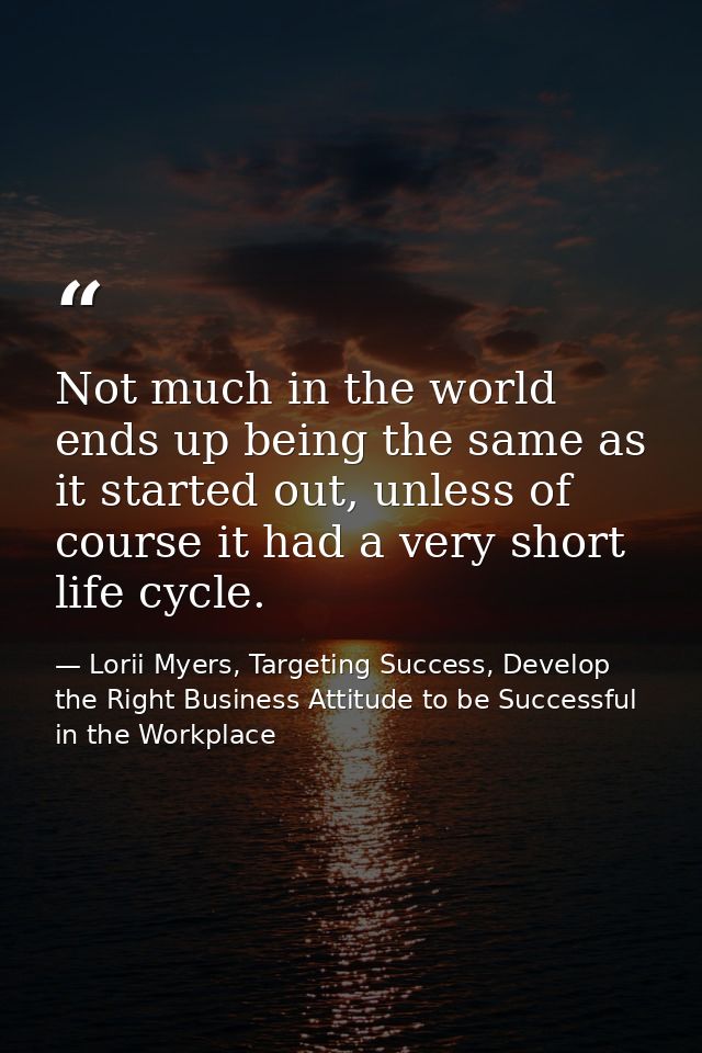 Not much in the world ends up being the same as it started out, unless of course it had a very short life cycle. — Lorii Myers, Targeting Success, Develop the Right Business Attitude to be Successful in the Workplace