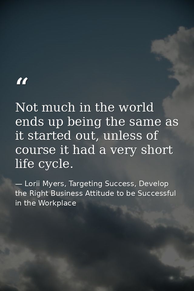 Not much in the world ends up being the same as it started out, unless of course it had a very short life cycle. — Lorii Myers, Targeting Success, Develop the Right Business Attitude to be Successful in the Workplace
