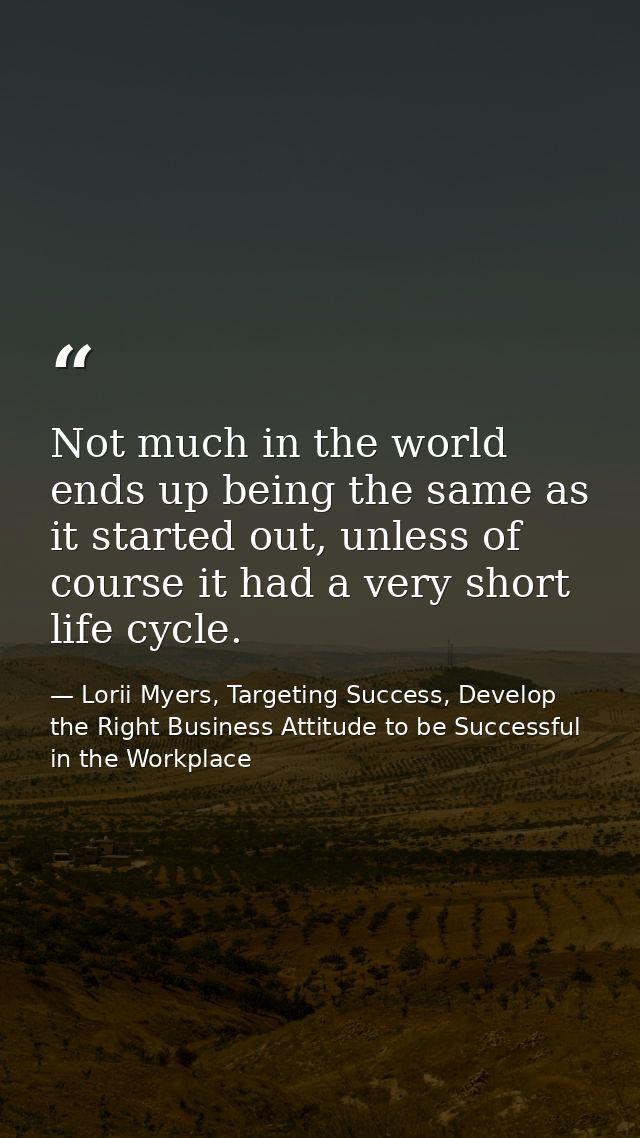 Not much in the world ends up being the same as it started out, unless of course it had a very short life cycle. — Lorii Myers, Targeting Success, Develop the Right Business Attitude to be Successful in the Workplace