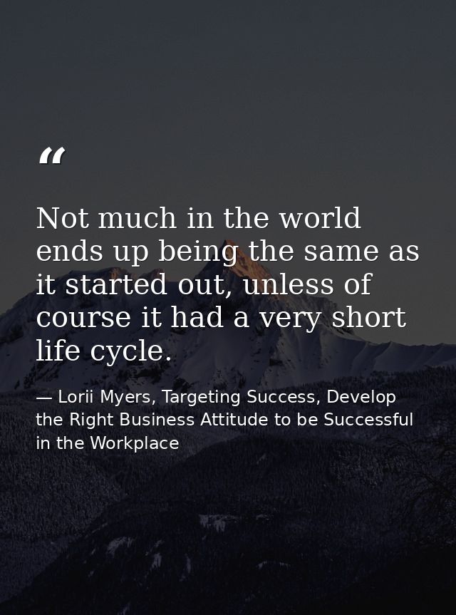 Not much in the world ends up being the same as it started out, unless of course it had a very short life cycle. — Lorii Myers, Targeting Success, Develop the Right Business Attitude to be Successful in the Workplace