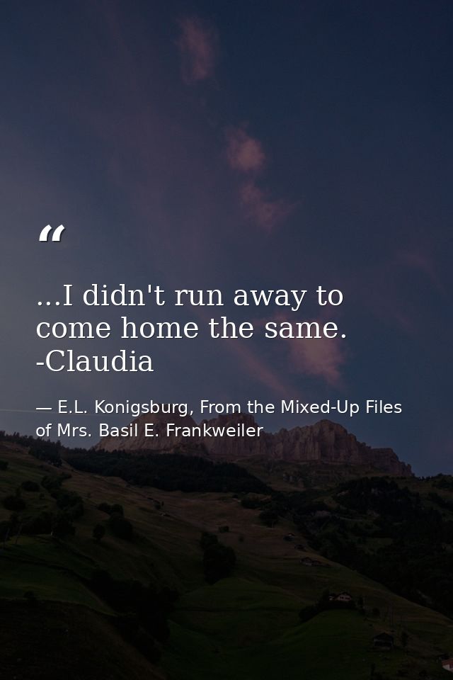 ...I didn't run away to come home the same. -Claudia — E.L. Konigsburg, From the Mixed-Up Files of Mrs. Basil E. Frankweiler