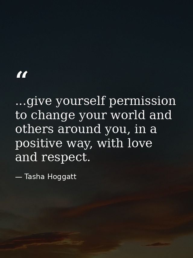 ...give yourself permission to change your world and others around you, in a positive way, with love and respect. — Tasha Hoggatt