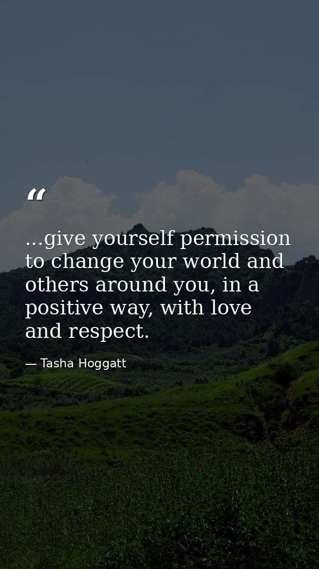 ...give yourself permission to change your world and others around you, in a positive way, with love and respect. — Tasha Hoggatt