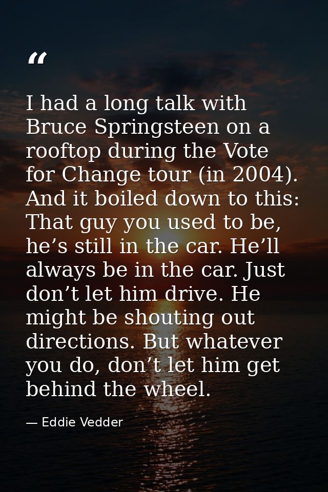 I had a long talk with Bruce Springsteen on a rooftop during the Vote for Change tour (in 2004). And it boiled down to t — Eddie Vedder