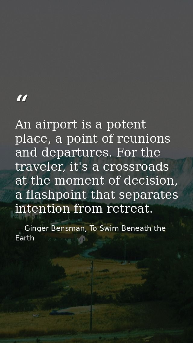 An airport is a potent place, a point of reunions and departures. For the traveler, it's a crossroads at the moment of d — Ginger Bensman, To Swim Beneath the Earth