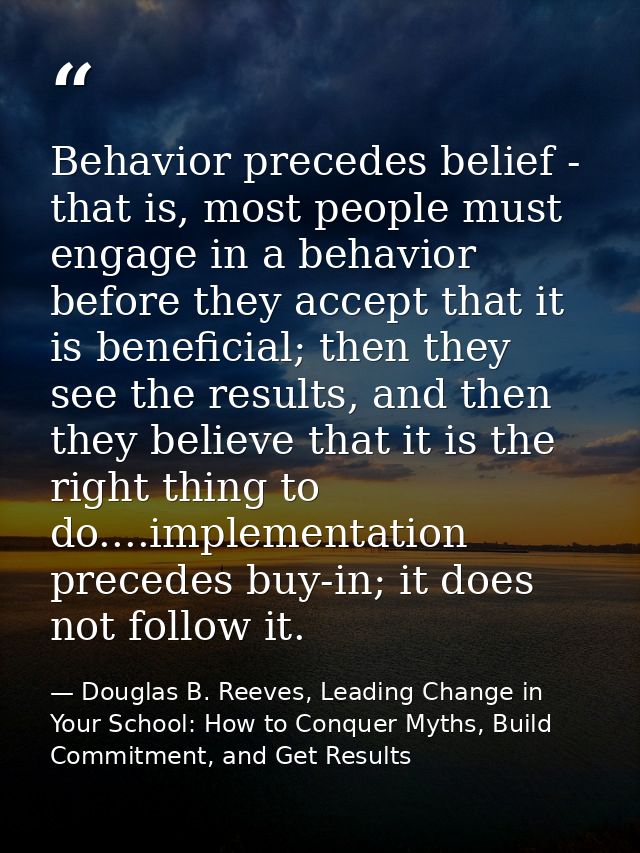 Behavior precedes belief - that is, most people must engage in a behavior before they accept that it is beneficial; then — Douglas B. Reeves, Leading Change in Your School: How to Conquer Myths, Build Commitment, and Get Results