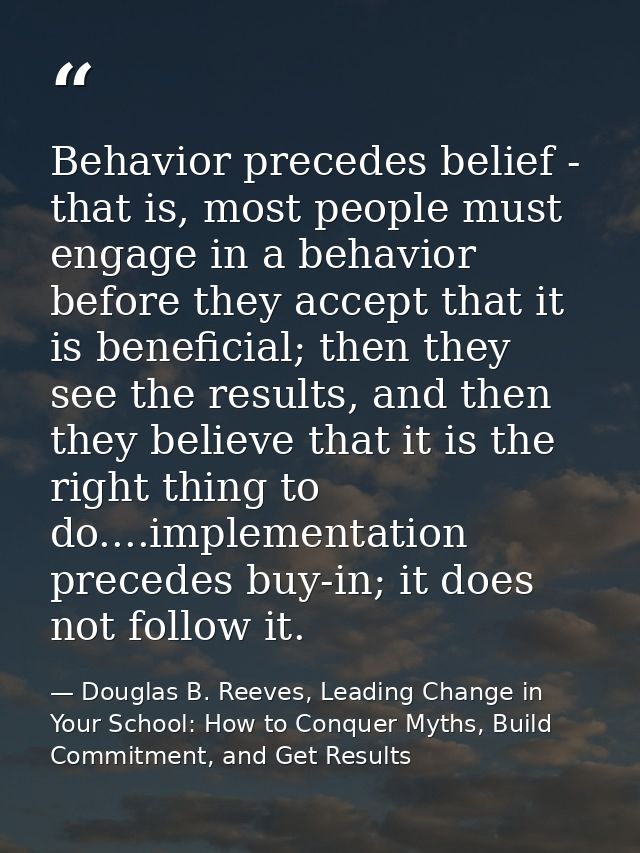 Behavior precedes belief - that is, most people must engage in a behavior before they accept that it is beneficial; then — Douglas B. Reeves, Leading Change in Your School: How to Conquer Myths, Build Commitment, and Get Results