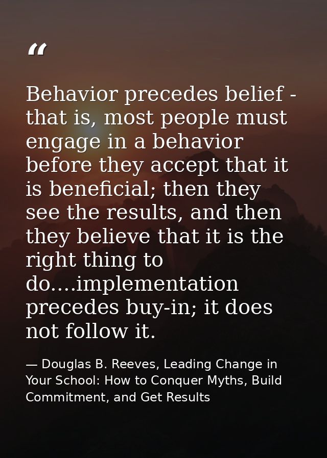 Behavior precedes belief - that is, most people must engage in a behavior before they accept that it is beneficial; then — Douglas B. Reeves, Leading Change in Your School: How to Conquer Myths, Build Commitment, and Get Results