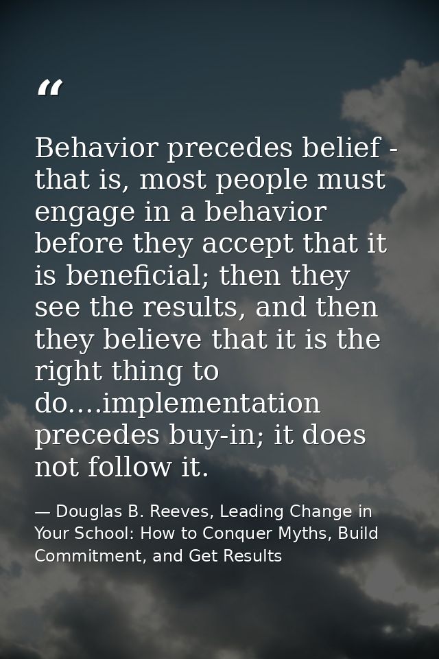 Behavior precedes belief - that is, most people must engage in a behavior before they accept that it is beneficial; then — Douglas B. Reeves, Leading Change in Your School: How to Conquer Myths, Build Commitment, and Get Results