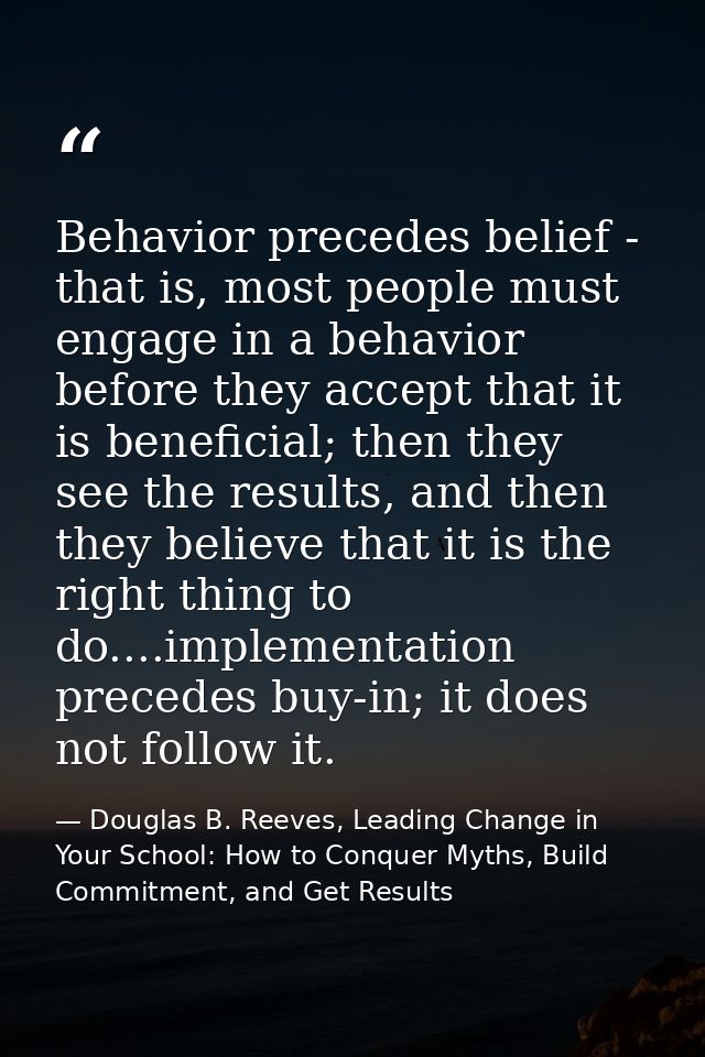 Behavior precedes belief - that is, most people must engage in a behavior before they accept that it is beneficial; then — Douglas B. Reeves, Leading Change in Your School: How to Conquer Myths, Build Commitment, and Get Results
