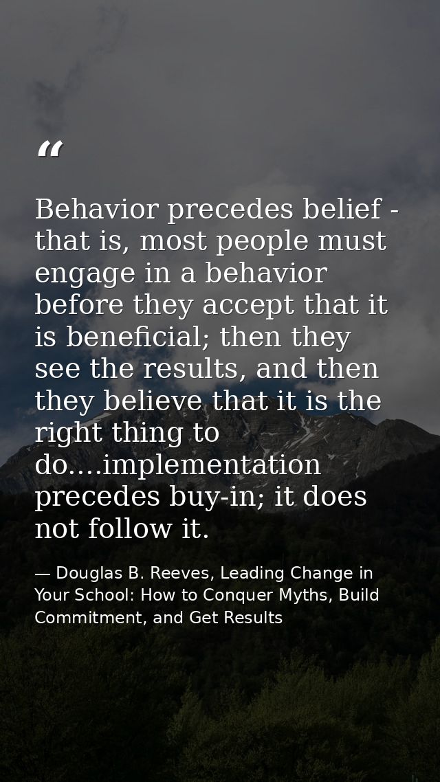 Behavior precedes belief - that is, most people must engage in a behavior before they accept that it is beneficial; then — Douglas B. Reeves, Leading Change in Your School: How to Conquer Myths, Build Commitment, and Get Results