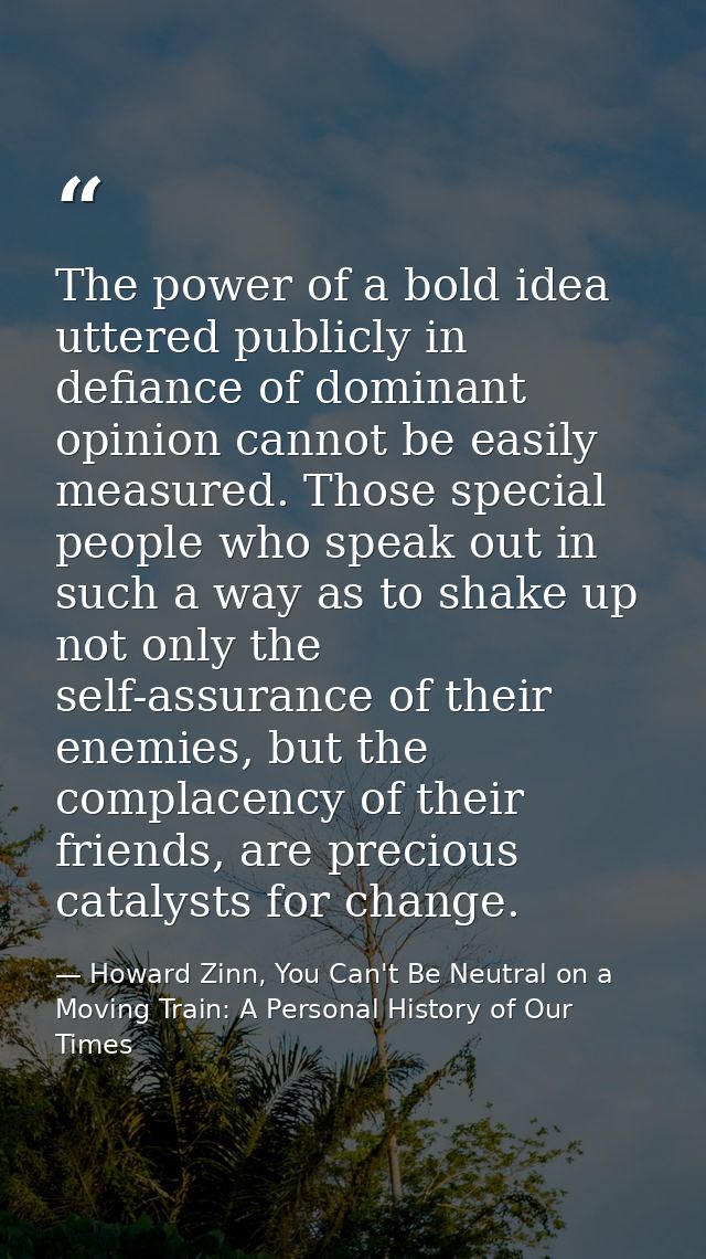 The power of a bold idea uttered publicly in defiance of dominant opinion cannot be easily measured. Those special peopl — Howard Zinn, You Can't Be Neutral on a Moving Train: A Personal History of Our Times