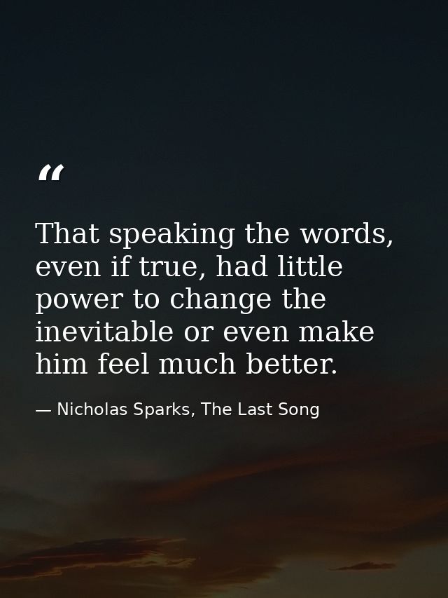 That speaking the words, even if true, had little power to change the inevitable or even make him feel much better. — Nicholas Sparks, The Last Song