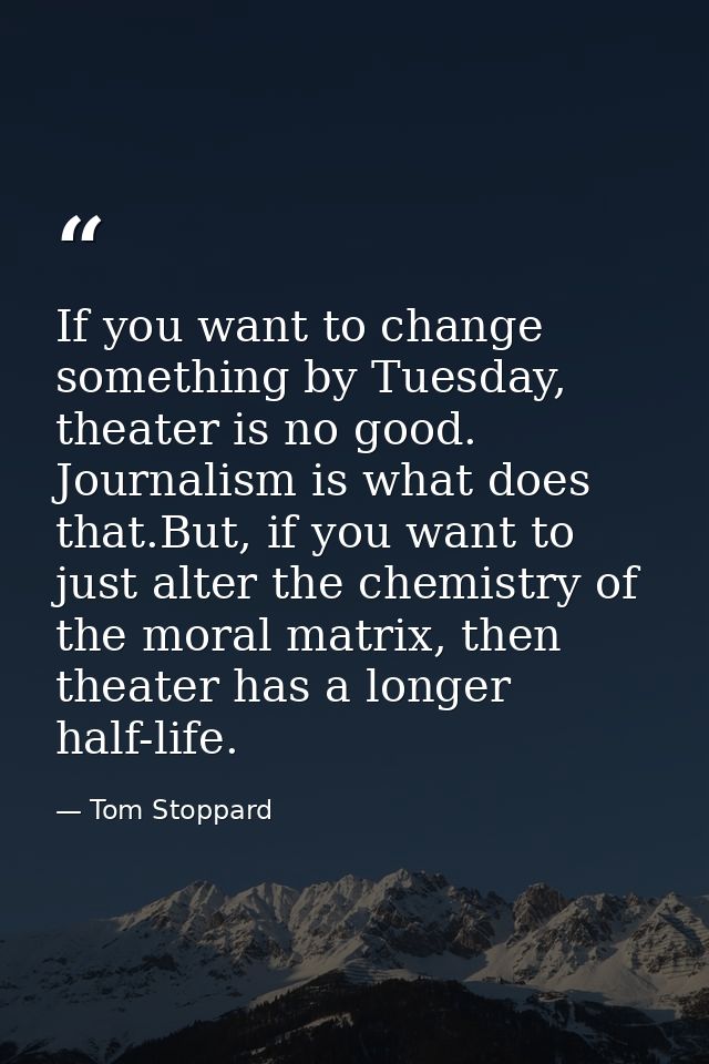 If you want to change something by Tuesday, theater is no good. Journalism is what does that.But, if you want to just al — Tom Stoppard