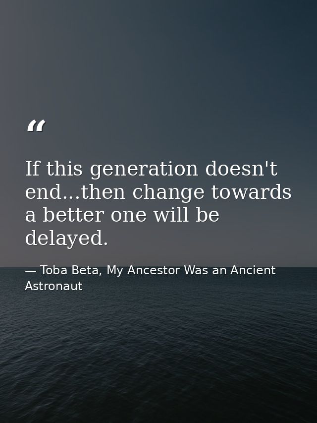 If this generation doesn't end...then change towards a better one will be delayed. — Toba Beta, My Ancestor Was an Ancient Astronaut