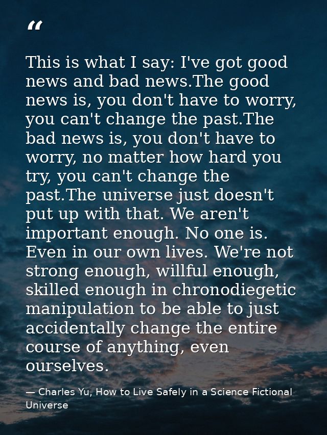 This is what I say: I've got good news and bad news.The good news is, you don't have to worry, you can't change the past — Charles Yu, How to Live Safely in a Science Fictional Universe