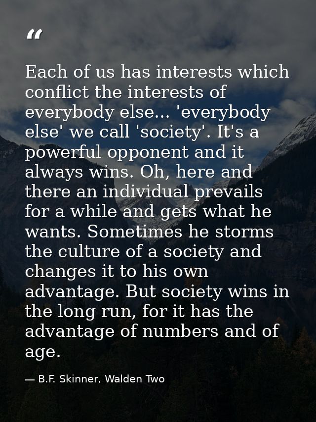 Each of us has interests which conflict the interests of everybody else... 'everybody else' we call 'society'. It's a po — B.F. Skinner, Walden Two