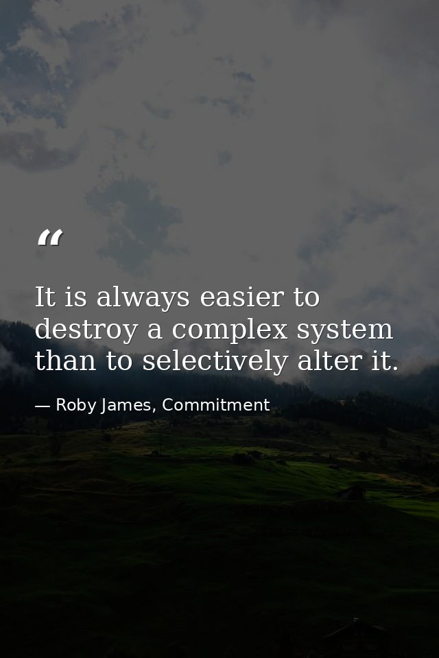 It is always easier to destroy a complex system than to selectively alter it. — Roby James, Commitment