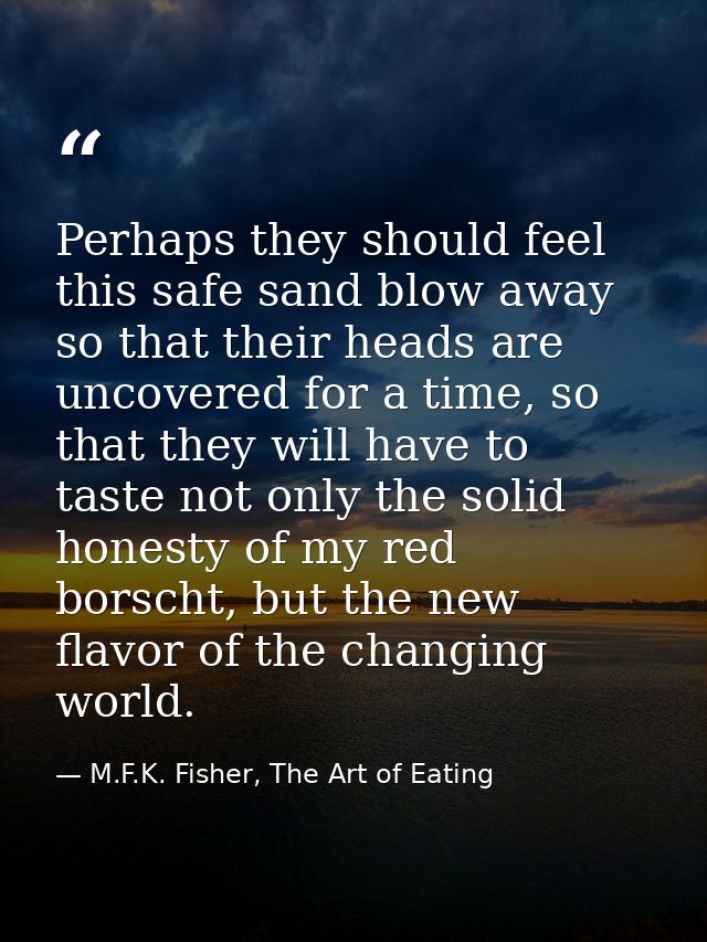 Perhaps they should feel this safe sand blow away so that their heads are uncovered for a time, so that they will have t — M.F.K. Fisher, The Art of Eating