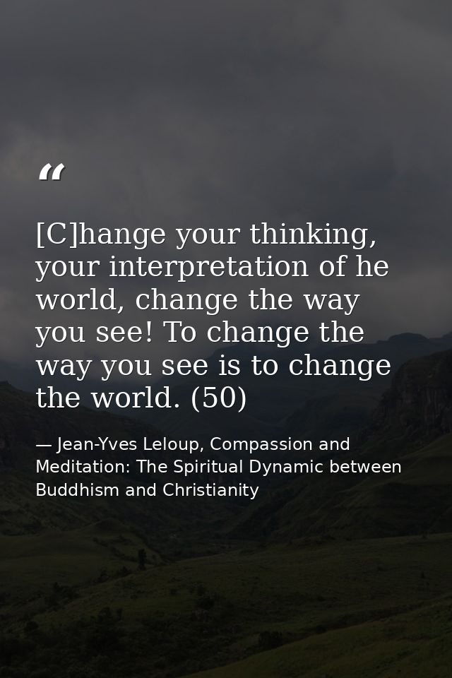 [C]hange your thinking, your interpretation of he world, change the way you see! To change the way you see is to change  — Jean-Yves Leloup, Compassion and Meditation: The Spiritual Dynamic between Buddhism and Christianity