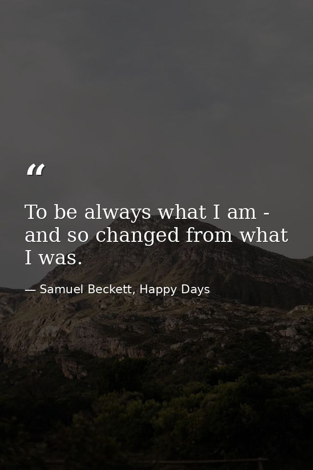 To be always what I am - and so changed from what I was. — Samuel Beckett, Happy Days