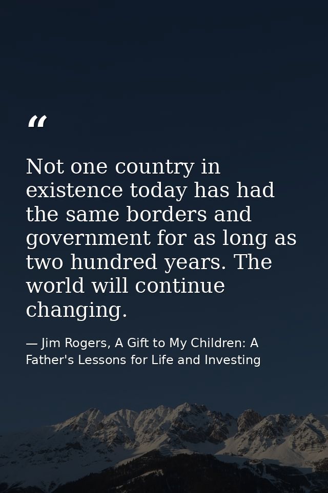 Not one country in existence today has had the same borders and government for as long as two hundred years. The world w — Jim Rogers, A Gift to My Children: A Father's Lessons for Life and Investing