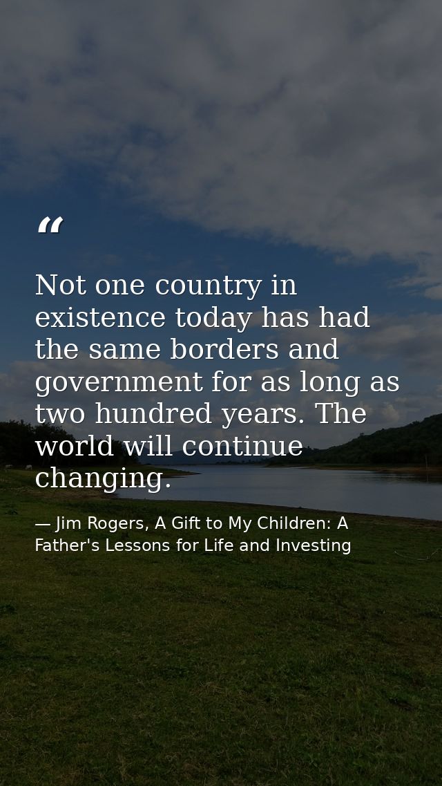 Not one country in existence today has had the same borders and government for as long as two hundred years. The world w — Jim Rogers, A Gift to My Children: A Father's Lessons for Life and Investing